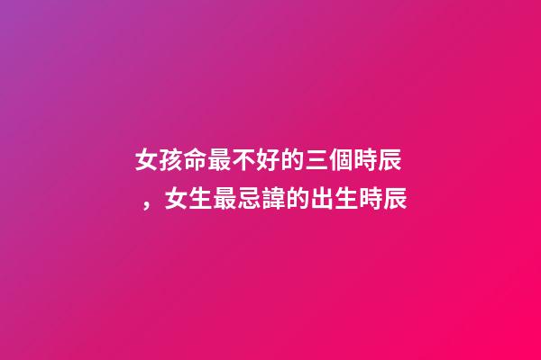 女孩命最不好的三個時辰，女生最忌諱的出生時辰
